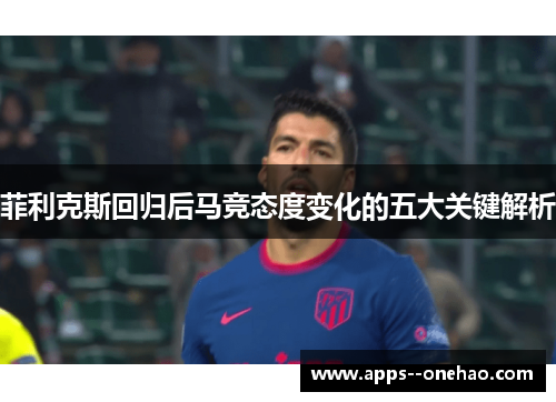 菲利克斯回归后马竞态度变化的五大关键解析 菲利克斯回归后马竞态度变化的五大关键解析