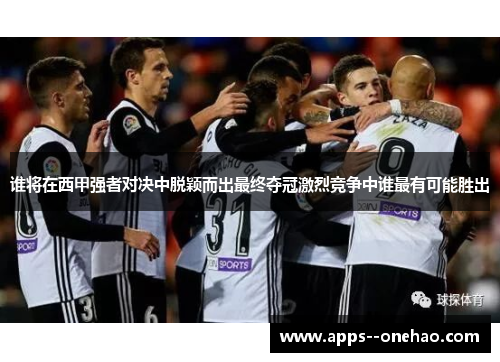 谁将在西甲强者对决中脱颖而出最终夺冠激烈竞争中谁最有可能胜出