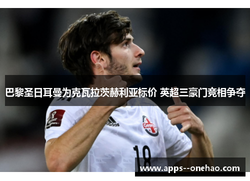 巴黎圣日耳曼为克瓦拉茨赫利亚标价 英超三豪门竞相争夺