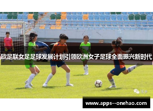 欧足联女足足球发展计划引领欧洲女子足球全面振兴新时代