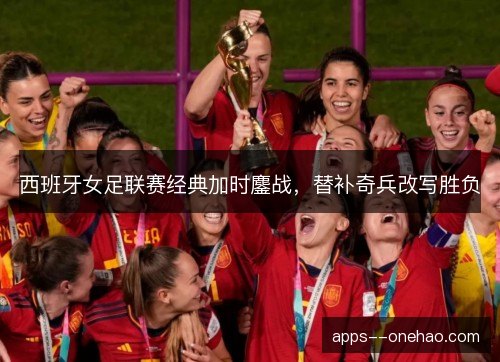 西班牙女足联赛经典加时鏖战，替补奇兵改写胜负